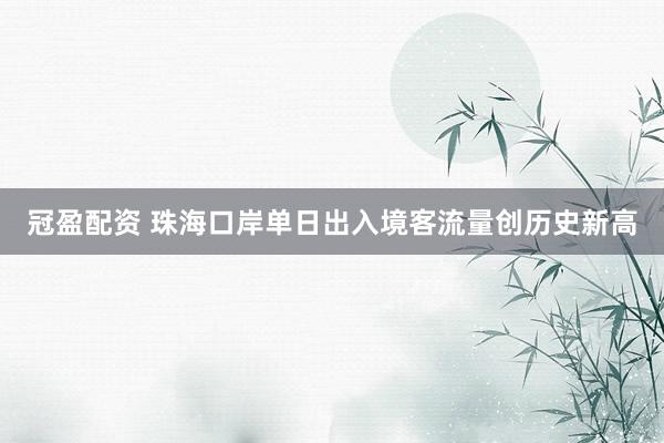 冠盈配资 珠海口岸单日出入境客流量创历史新高