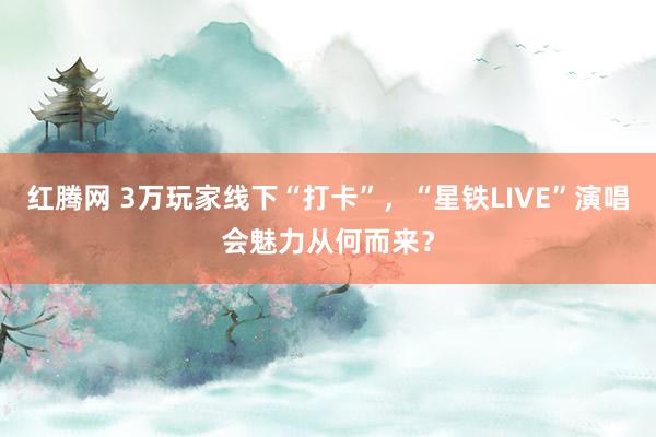 红腾网 3万玩家线下“打卡”，“星铁LIVE”演唱会魅力从何而来？