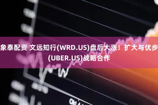 象泰配资 文远知行(WRD.US)盘后大涨！扩大与优步(UBER.US)战略合作