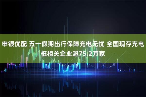 申银优配 五一假期出行保障充电无忧 全国现存充电桩相关企业超75.2万家