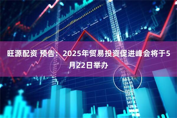 旺源配资 预告：2025年贸易投资促进峰会将于5月22日举办