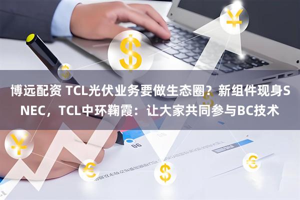 博远配资 TCL光伏业务要做生态圈？新组件现身SNEC，TCL中环鞠霞：让大家共同参与BC技术