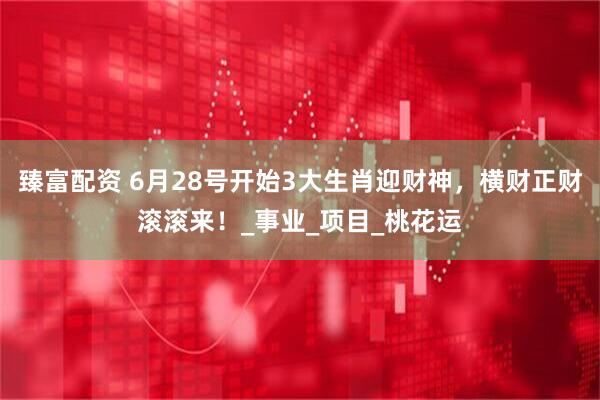 臻富配资 6月28号开始3大生肖迎财神，横财正财滚滚来！_事业_项目_桃花运