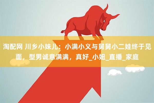 淘配网 川乡小妹儿：小满小义与舅舅小二娃终于见面，型男诚意满满，真好_小妞_直播_家庭