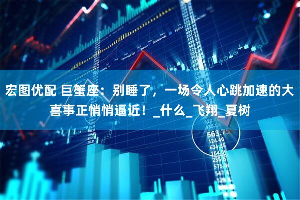 宏图优配 巨蟹座：别睡了，一场令人心跳加速的大喜事正悄悄逼近！_什么_飞翔_夏树