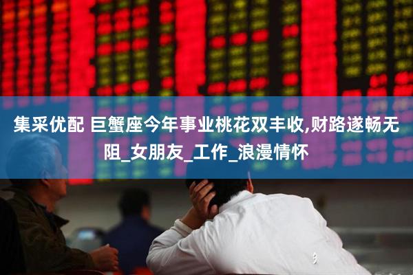 集采优配 巨蟹座今年事业桃花双丰收,财路遂畅无阻_女朋友_工作_浪漫情怀