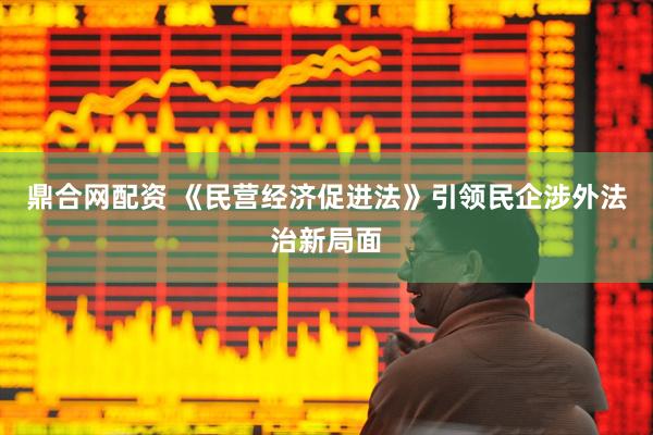 鼎合网配资 《民营经济促进法》引领民企涉外法治新局面