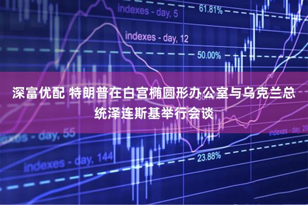 深富优配 特朗普在白宫椭圆形办公室与乌克兰总统泽连斯基举行会谈