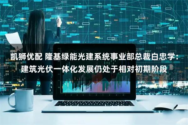凯狮优配 隆基绿能光建系统事业部总裁白忠学：建筑光伏一体化发展仍处于相对初期阶段