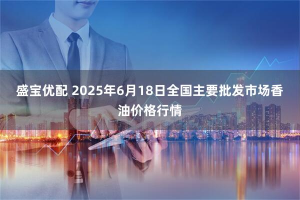 盛宝优配 2025年6月18日全国主要批发市场香油价格行情