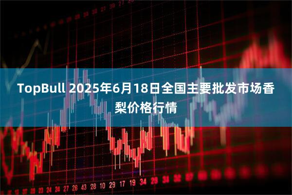 TopBull 2025年6月18日全国主要批发市场香梨价格行情