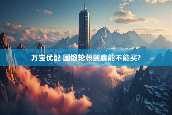 万宝优配 国锻轮毂到底能不能买?