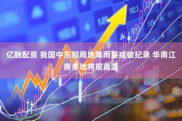 亿融配资 我国中东部局地降雨量或破纪录 华南江南多地将现高温